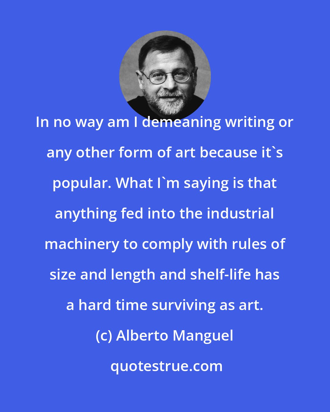 Alberto Manguel: In no way am I demeaning writing or any other form of art because it's popular. What I'm saying is that anything fed into the industrial machinery to comply with rules of size and length and shelf-life has a hard time surviving as art.