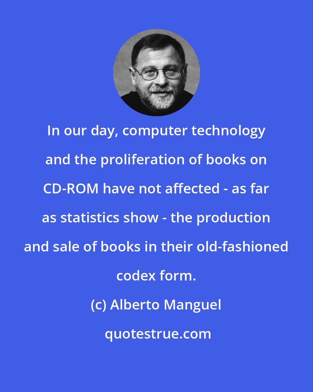 Alberto Manguel: In our day, computer technology and the proliferation of books on CD-ROM have not affected - as far as statistics show - the production and sale of books in their old-fashioned codex form.