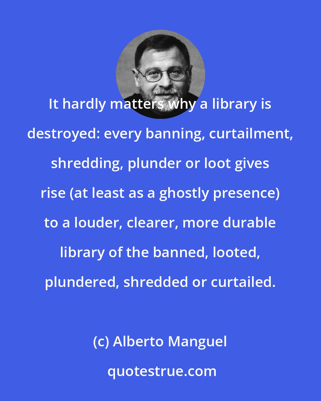 Alberto Manguel: It hardly matters why a library is destroyed: every banning, curtailment, shredding, plunder or loot gives rise (at least as a ghostly presence) to a louder, clearer, more durable library of the banned, looted, plundered, shredded or curtailed.