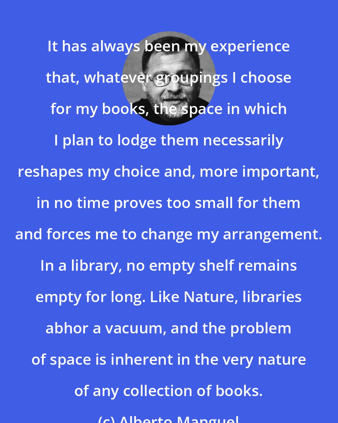 Alberto Manguel: It has always been my experience that, whatever groupings I choose for my books, the space in which I plan to lodge them necessarily reshapes my choice and, more important, in no time proves too small for them and forces me to change my arrangement. In a library, no empty shelf remains empty for long. Like Nature, libraries abhor a vacuum, and the problem of space is inherent in the very nature of any collection of books.