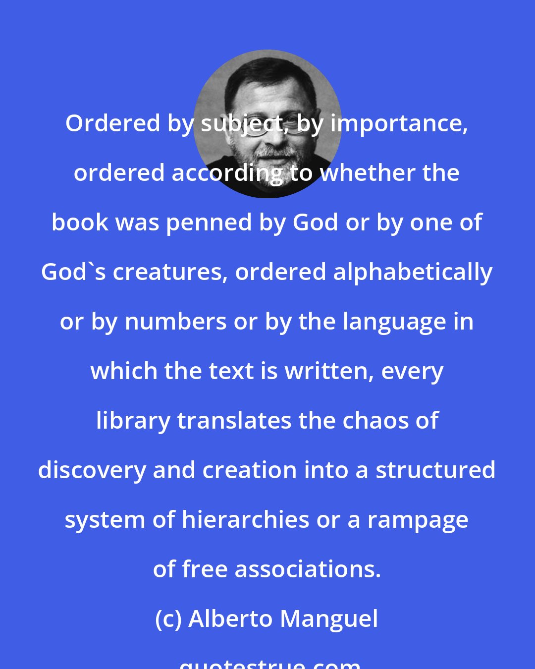 Alberto Manguel: Ordered by subject, by importance, ordered according to whether the book was penned by God or by one of God's creatures, ordered alphabetically or by numbers or by the language in which the text is written, every library translates the chaos of discovery and creation into a structured system of hierarchies or a rampage of free associations.