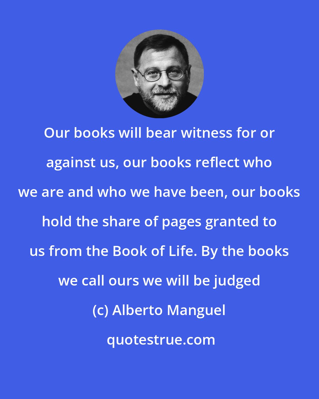 Alberto Manguel: Our books will bear witness for or against us, our books reflect who we are and who we have been, our books hold the share of pages granted to us from the Book of Life. By the books we call ours we will be judged