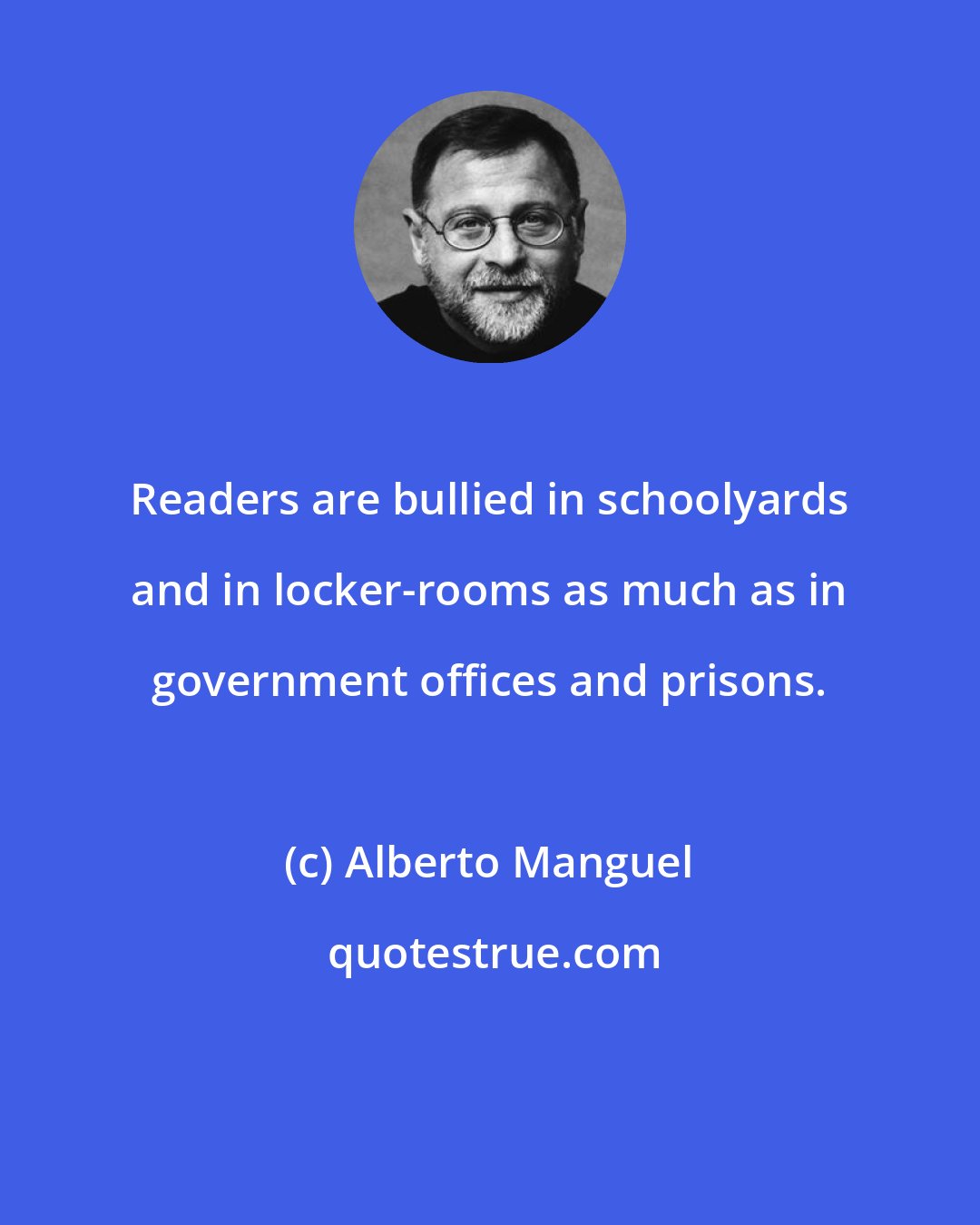 Alberto Manguel: Readers are bullied in schoolyards and in locker-rooms as much as in government offices and prisons.