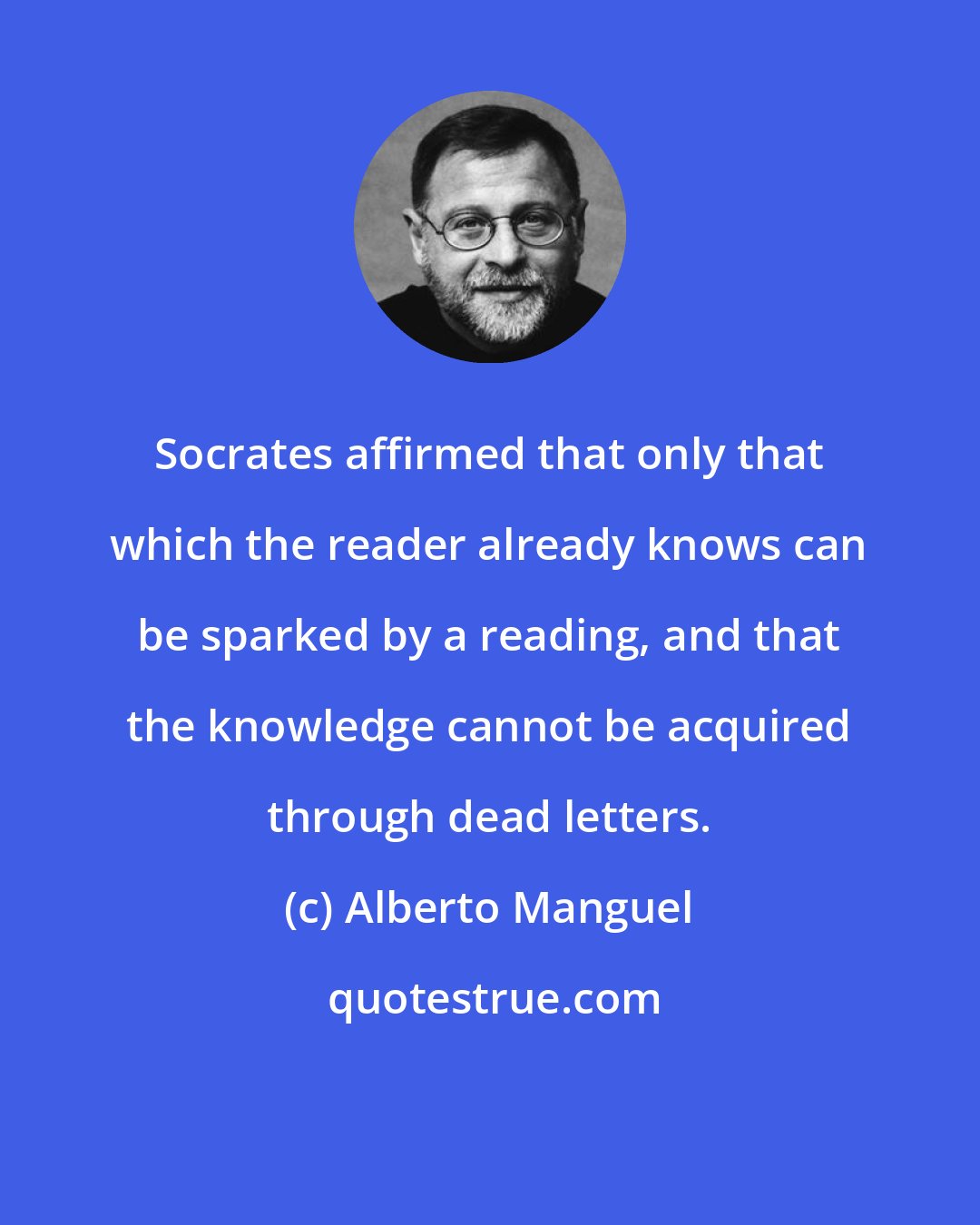 Alberto Manguel: Socrates affirmed that only that which the reader already knows can be sparked by a reading, and that the knowledge cannot be acquired through dead letters.