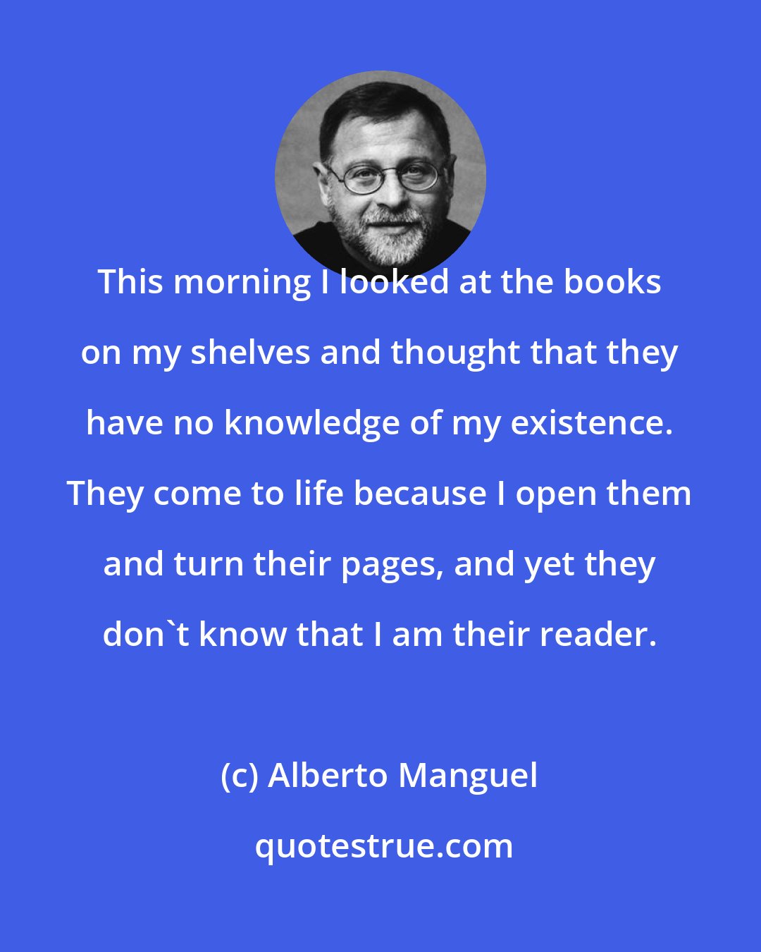 Alberto Manguel: This morning I looked at the books on my shelves and thought that they have no knowledge of my existence. They come to life because I open them and turn their pages, and yet they don't know that I am their reader.