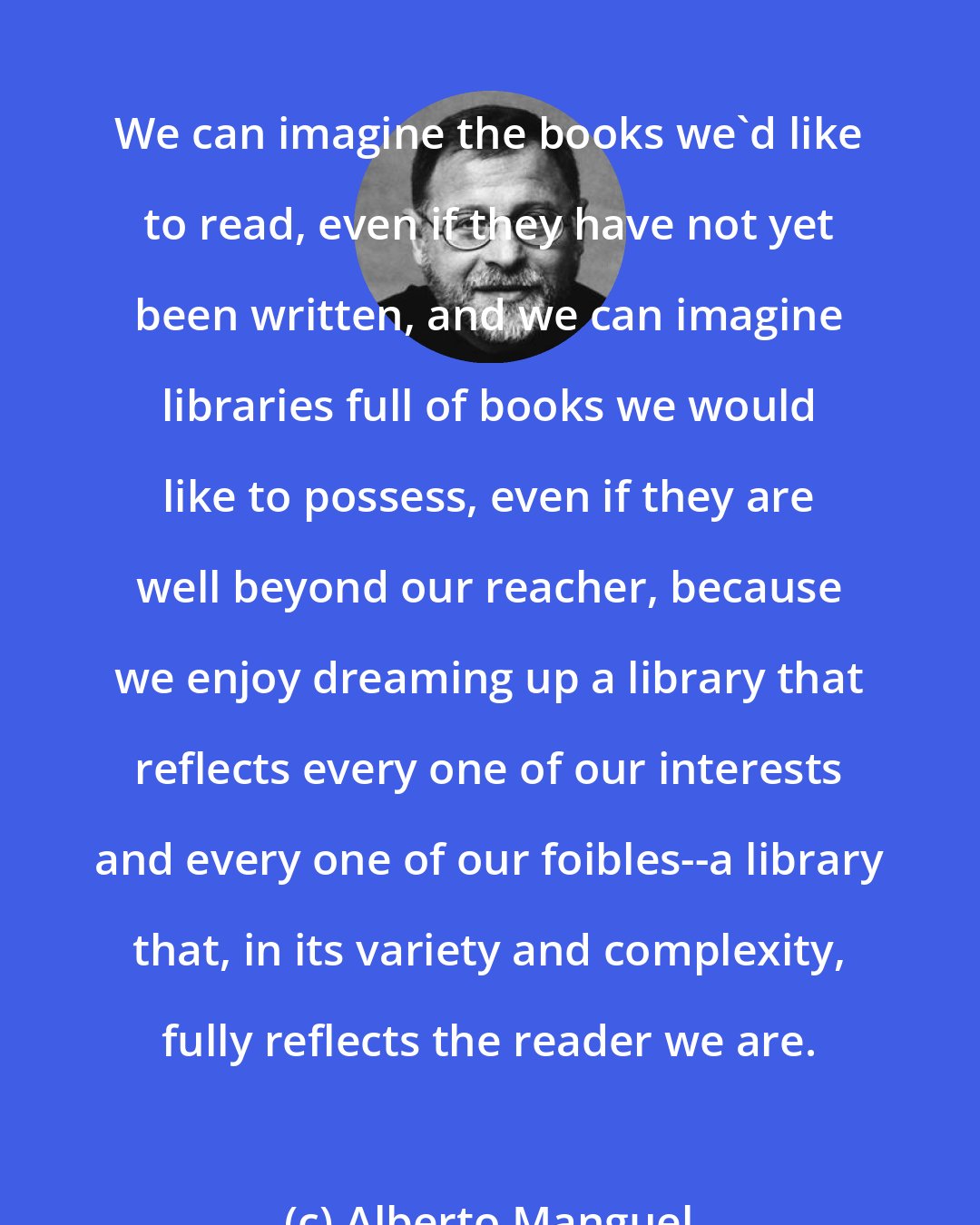 Alberto Manguel: We can imagine the books we'd like to read, even if they have not yet been written, and we can imagine libraries full of books we would like to possess, even if they are well beyond our reacher, because we enjoy dreaming up a library that reflects every one of our interests and every one of our foibles--a library that, in its variety and complexity, fully reflects the reader we are.