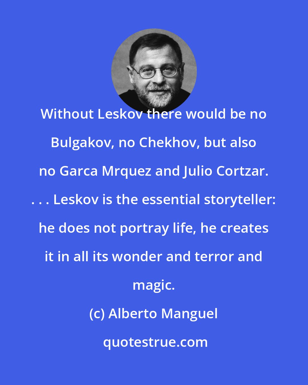 Alberto Manguel: Without Leskov there would be no Bulgakov, no Chekhov, but also no Garca Mrquez and Julio Cortzar. . . . Leskov is the essential storyteller: he does not portray life, he creates it in all its wonder and terror and magic.