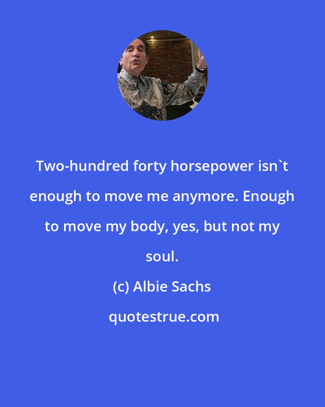 Albie Sachs: Two-hundred forty horsepower isn't enough to move me anymore. Enough to move my body, yes, but not my soul.