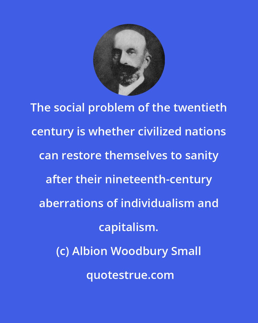 Albion Woodbury Small: The social problem of the twentieth century is whether civilized nations can restore themselves to sanity after their nineteenth-century aberrations of individualism and capitalism.