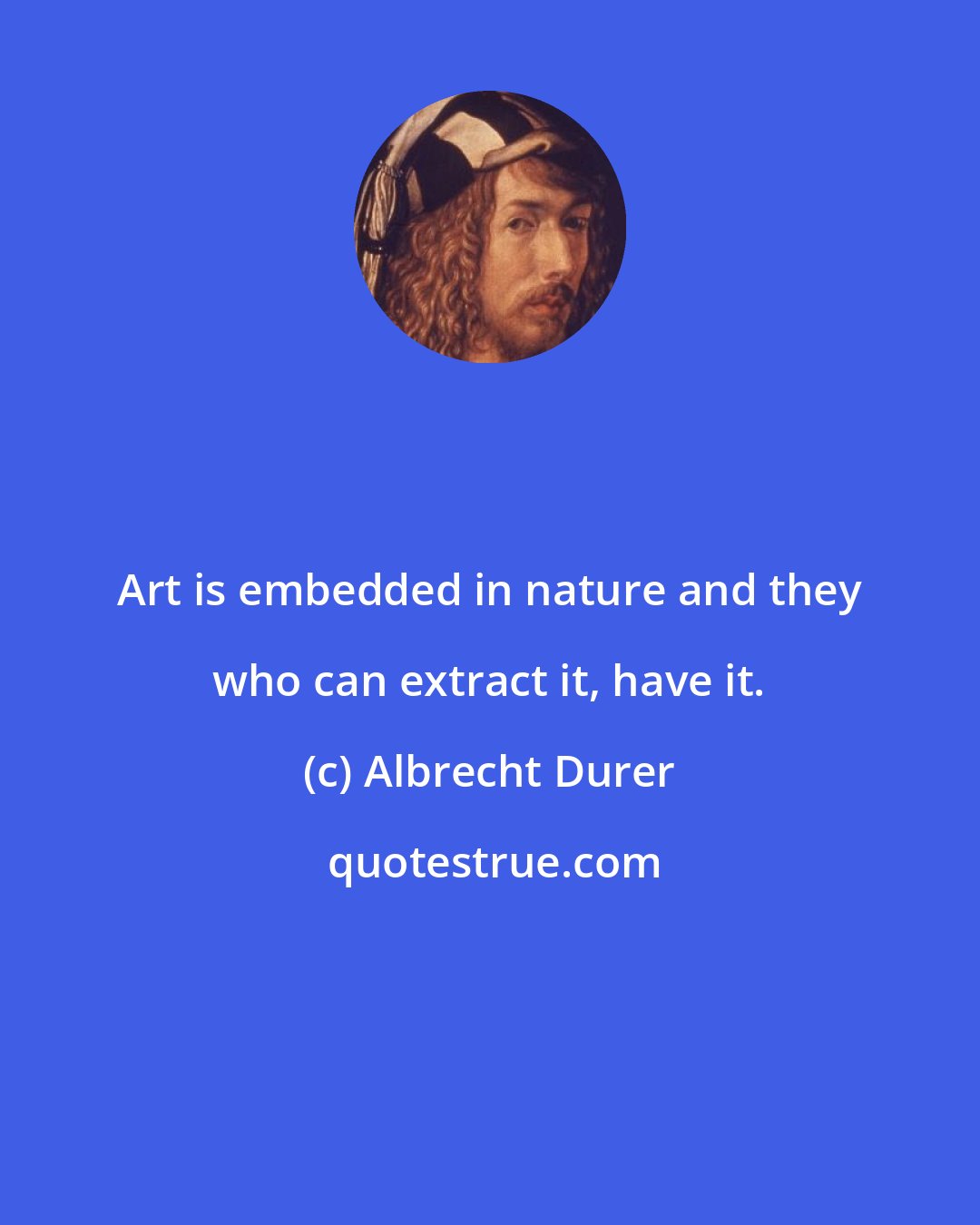 Albrecht Durer: Art is embedded in nature and they who can extract it, have it.