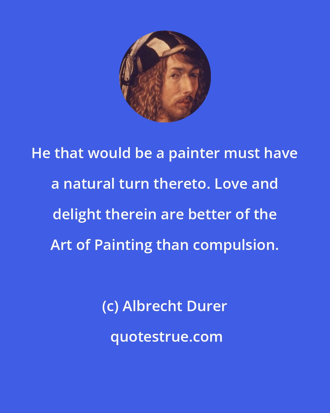 Albrecht Durer: He that would be a painter must have a natural turn thereto. Love and delight therein are better of the Art of Painting than compulsion.