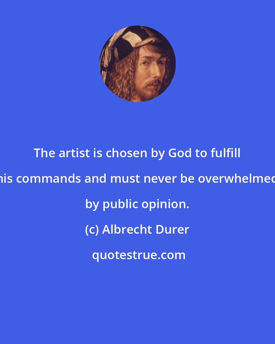 Albrecht Durer: The artist is chosen by God to fulfill his commands and must never be overwhelmed by public opinion.