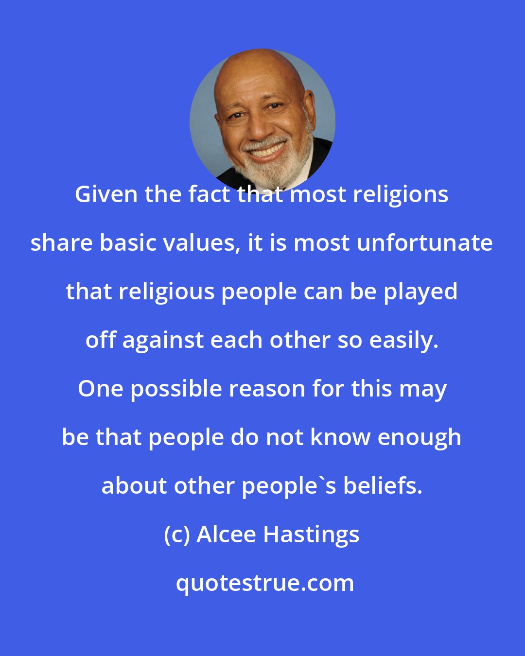 Alcee Hastings: Given the fact that most religions share basic values, it is most unfortunate that religious people can be played off against each other so easily. One possible reason for this may be that people do not know enough about other people's beliefs.