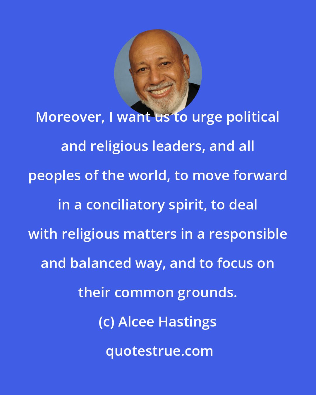 Alcee Hastings: Moreover, I want us to urge political and religious leaders, and all peoples of the world, to move forward in a conciliatory spirit, to deal with religious matters in a responsible and balanced way, and to focus on their common grounds.