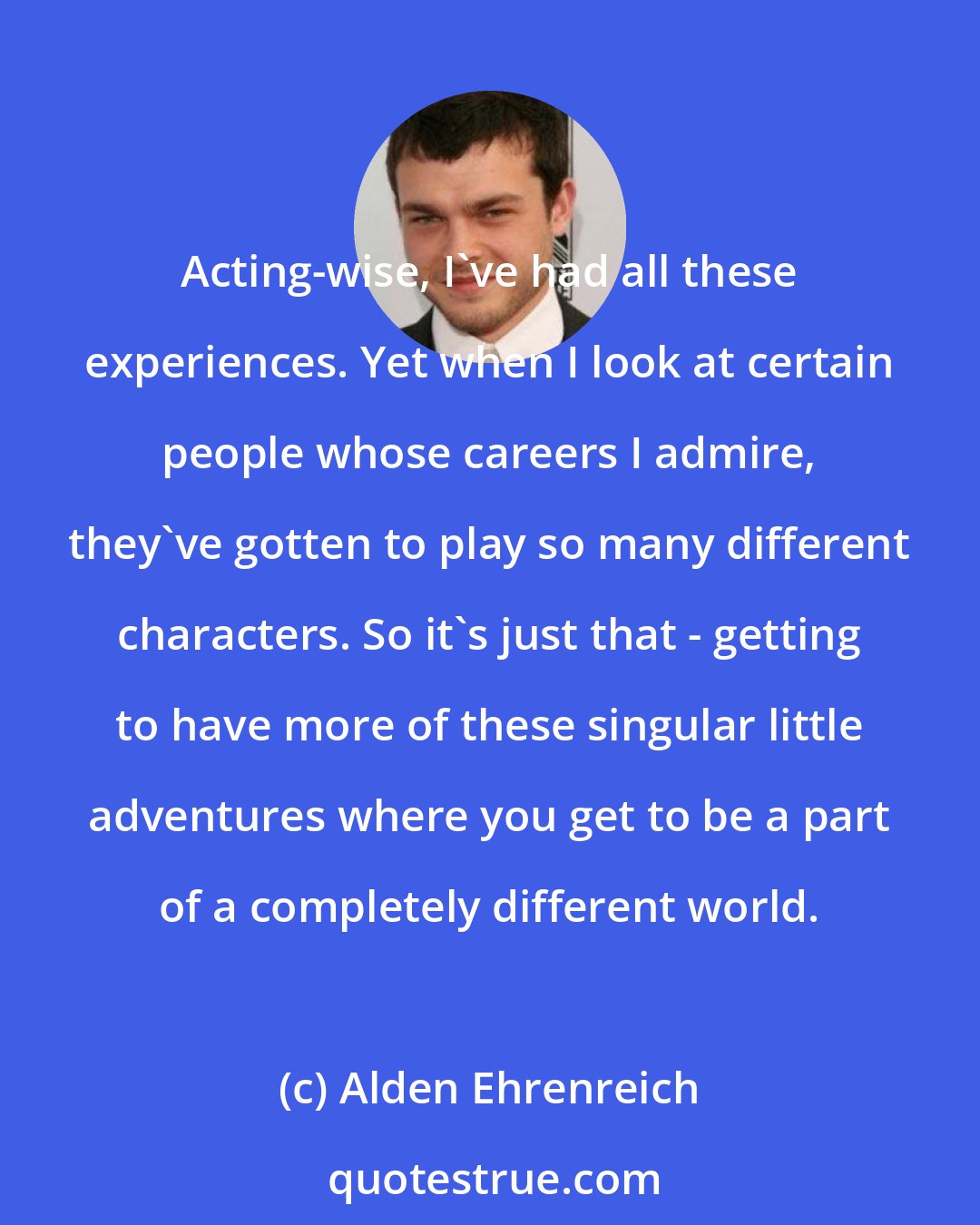 Alden Ehrenreich: Acting-wise, I've had all these experiences. Yet when I look at certain people whose careers I admire, they've gotten to play so many different characters. So it's just that - getting to have more of these singular little adventures where you get to be a part of a completely different world.