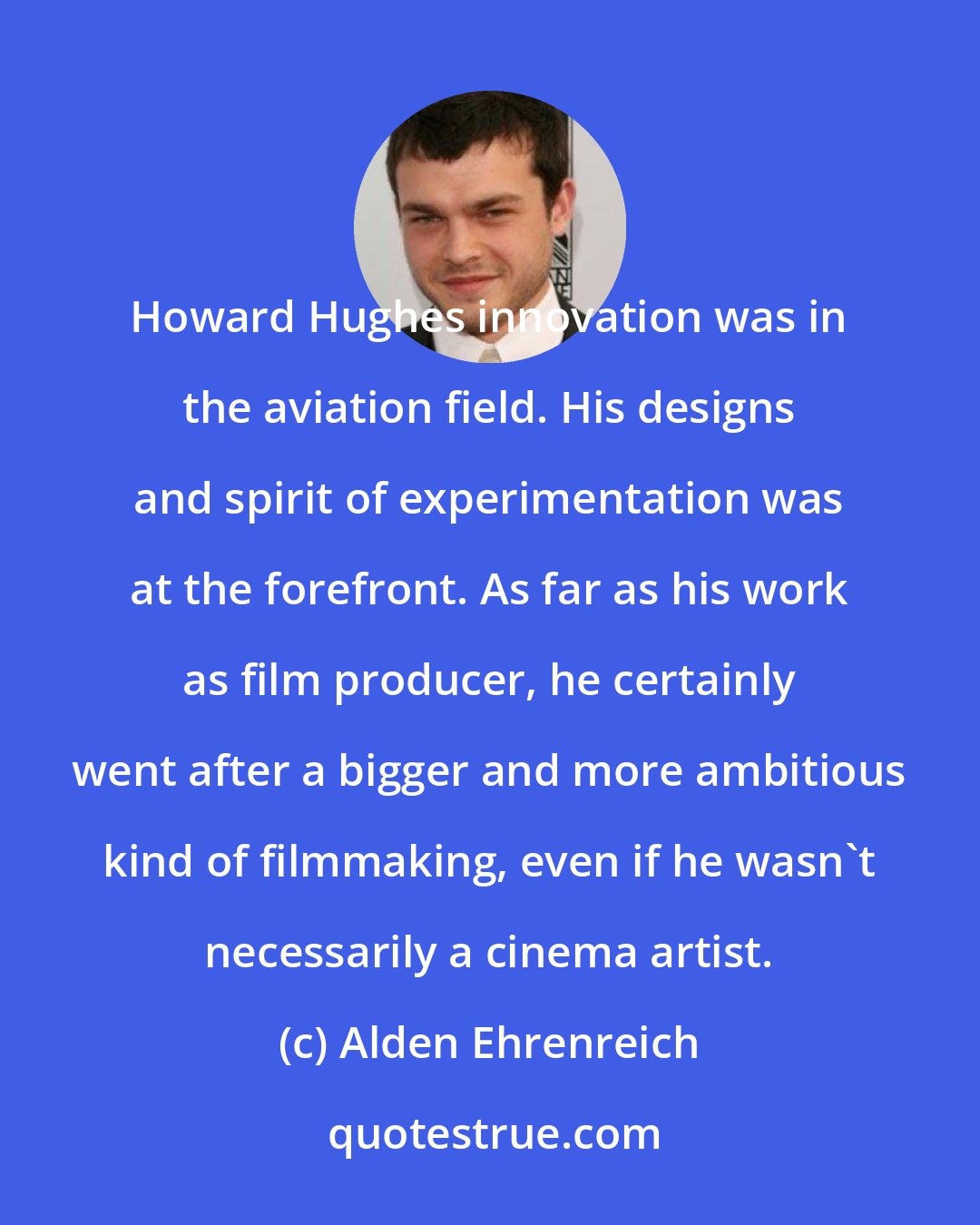 Alden Ehrenreich: Howard Hughes innovation was in the aviation field. His designs and spirit of experimentation was at the forefront. As far as his work as film producer, he certainly went after a bigger and more ambitious kind of filmmaking, even if he wasn't necessarily a cinema artist.