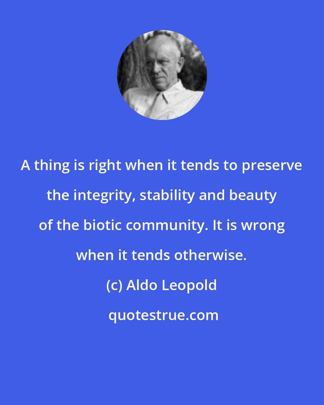 Aldo Leopold: A thing is right when it tends to preserve the integrity, stability and beauty of the biotic community. It is wrong when it tends otherwise.