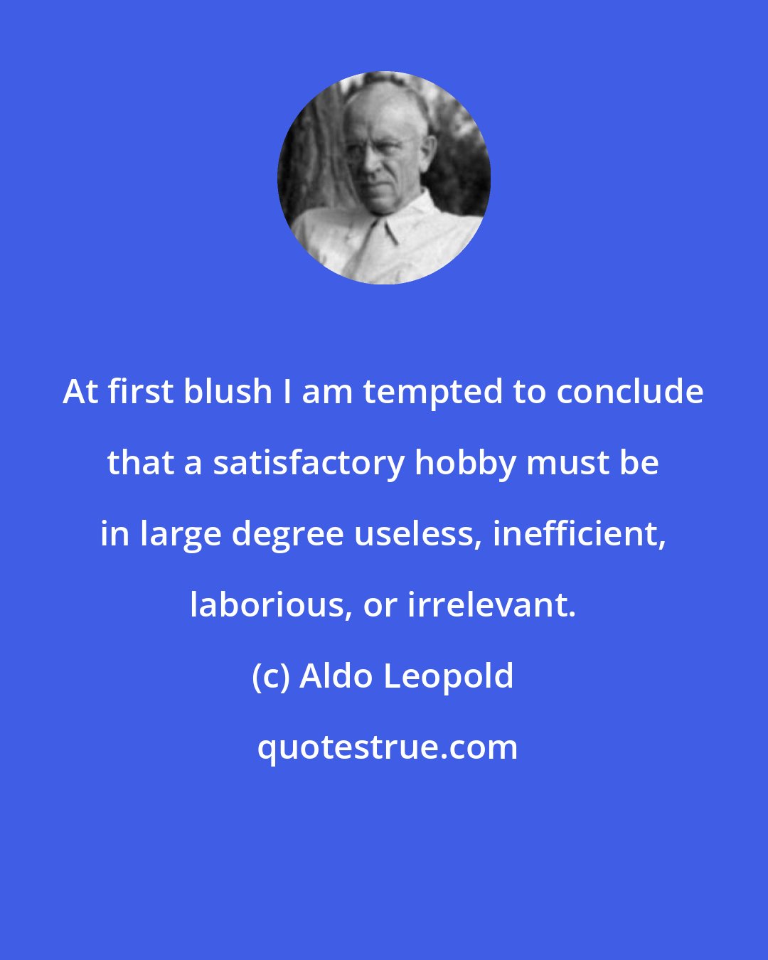 Aldo Leopold: At first blush I am tempted to conclude that a satisfactory hobby must be in large degree useless, inefficient, laborious, or irrelevant.