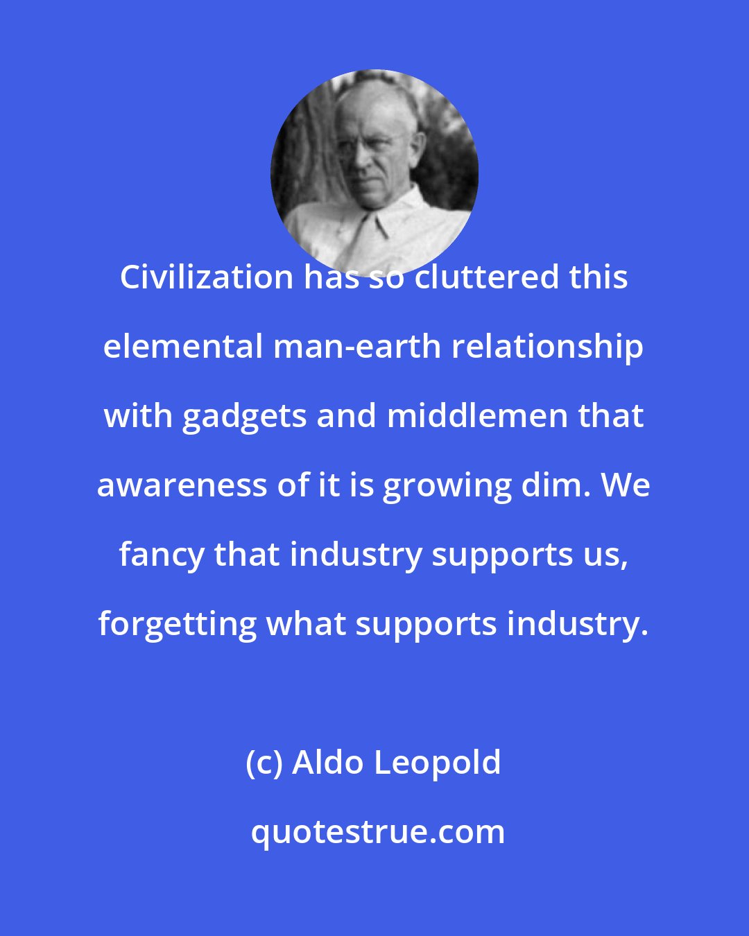 Aldo Leopold: Civilization has so cluttered this elemental man-earth relationship with gadgets and middlemen that awareness of it is growing dim. We fancy that industry supports us, forgetting what supports industry.