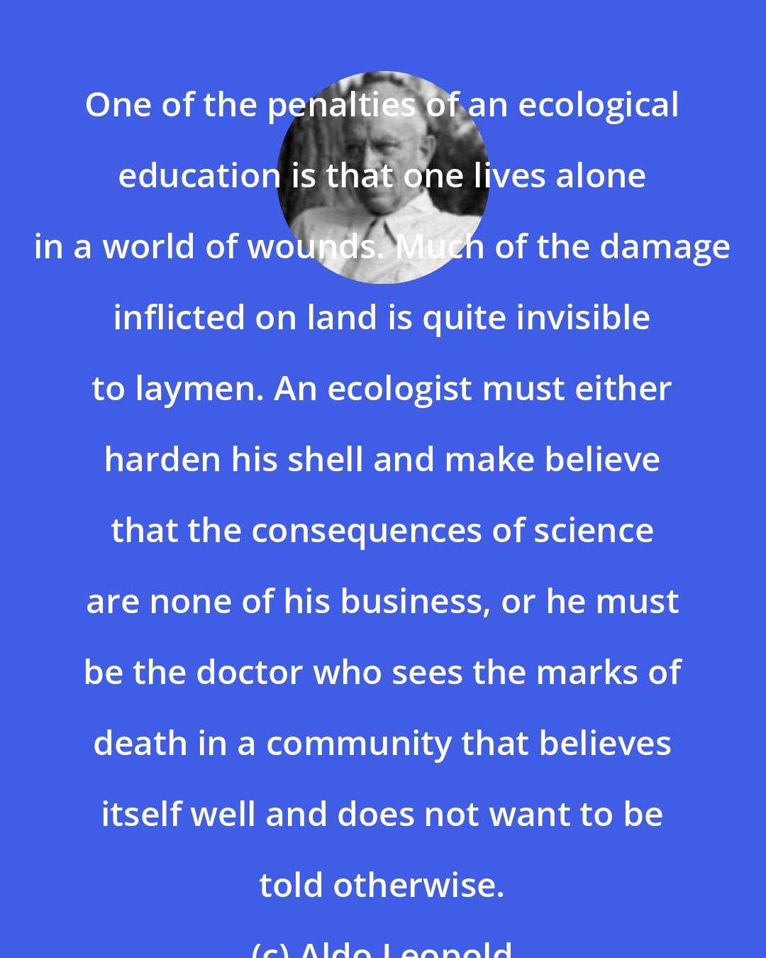 Aldo Leopold: One of the penalties of an ecological education is that one lives alone in a world of wounds. Much of the damage inflicted on land is quite invisible to laymen. An ecologist must either harden his shell and make believe that the consequences of science are none of his business, or he must be the doctor who sees the marks of death in a community that believes itself well and does not want to be told otherwise.