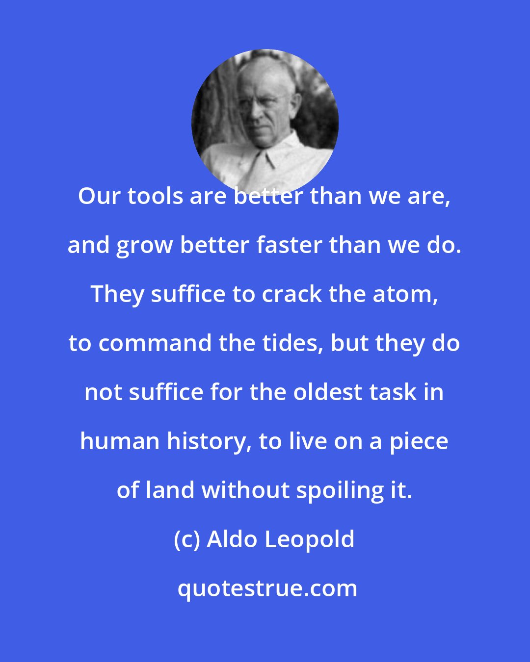 Aldo Leopold: Our tools are better than we are, and grow better faster than we do. They suffice to crack the atom, to command the tides, but they do not suffice for the oldest task in human history, to live on a piece of land without spoiling it.