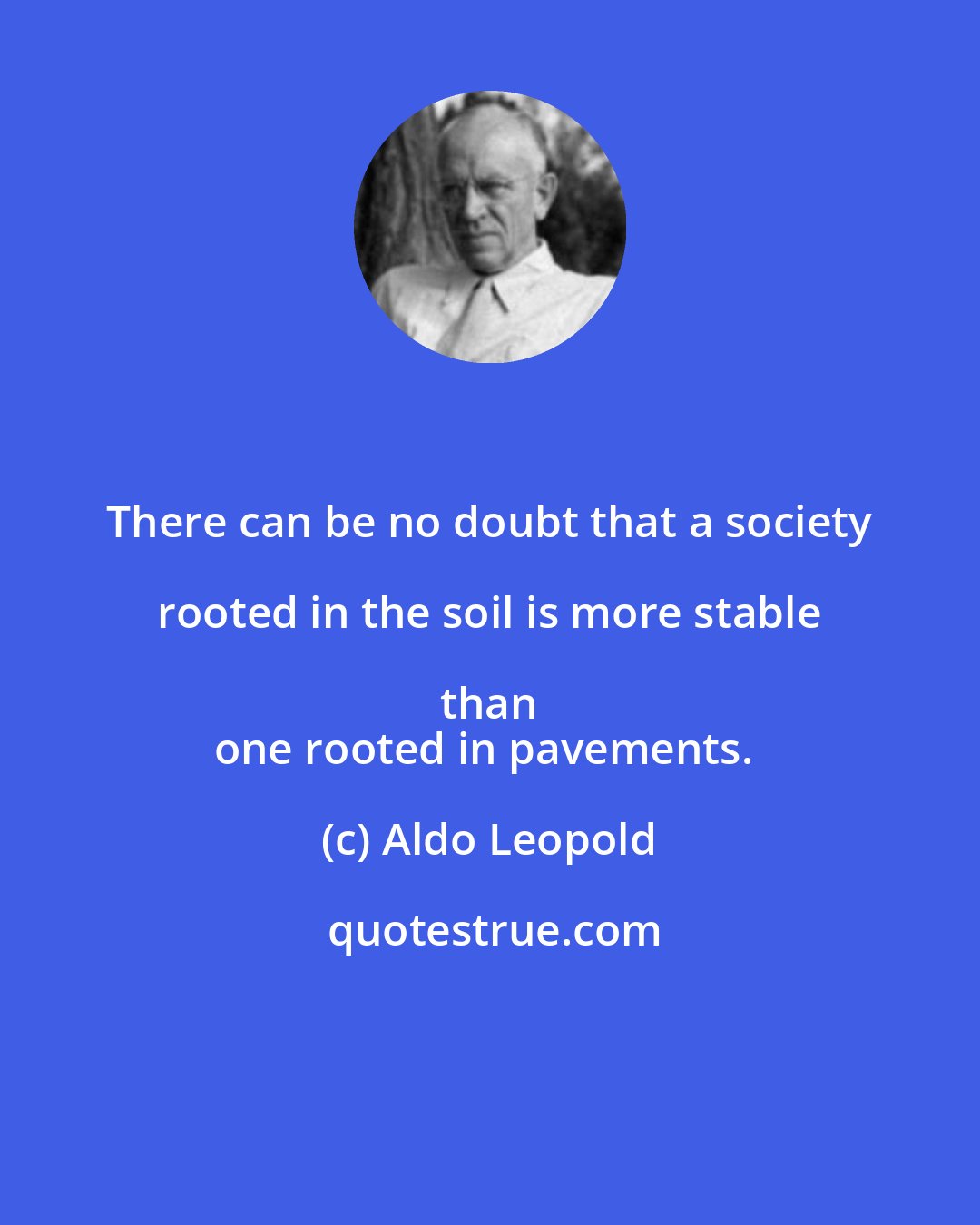 Aldo Leopold: There can be no doubt that a society rooted in the soil is more stable than 
one rooted in pavements.