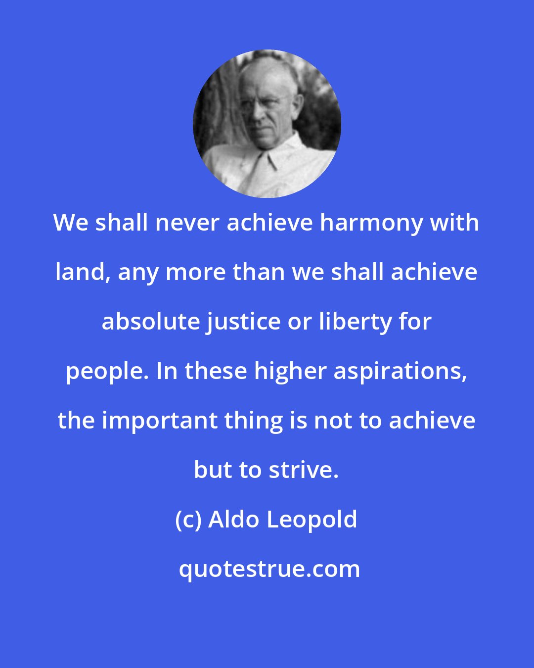 Aldo Leopold: We shall never achieve harmony with land, any more than we shall achieve absolute justice or liberty for people. In these higher aspirations, the important thing is not to achieve but to strive.