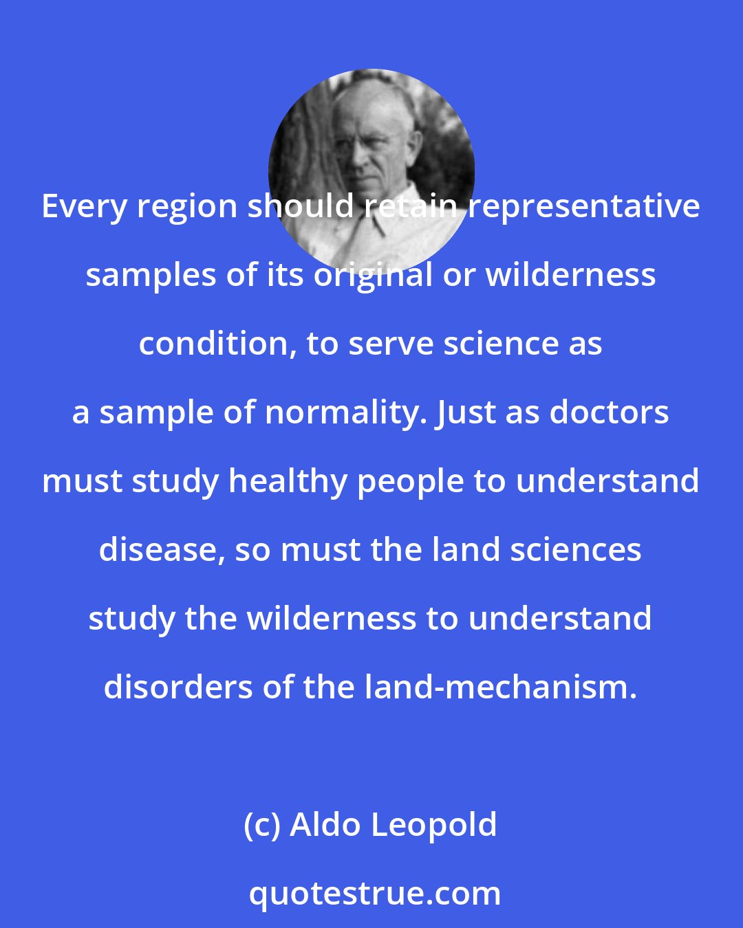 Aldo Leopold: Every region should retain representative samples of its original or wilderness condition, to serve science as a sample of normality. Just as doctors must study healthy people to understand disease, so must the land sciences study the wilderness to understand disorders of the land-mechanism.