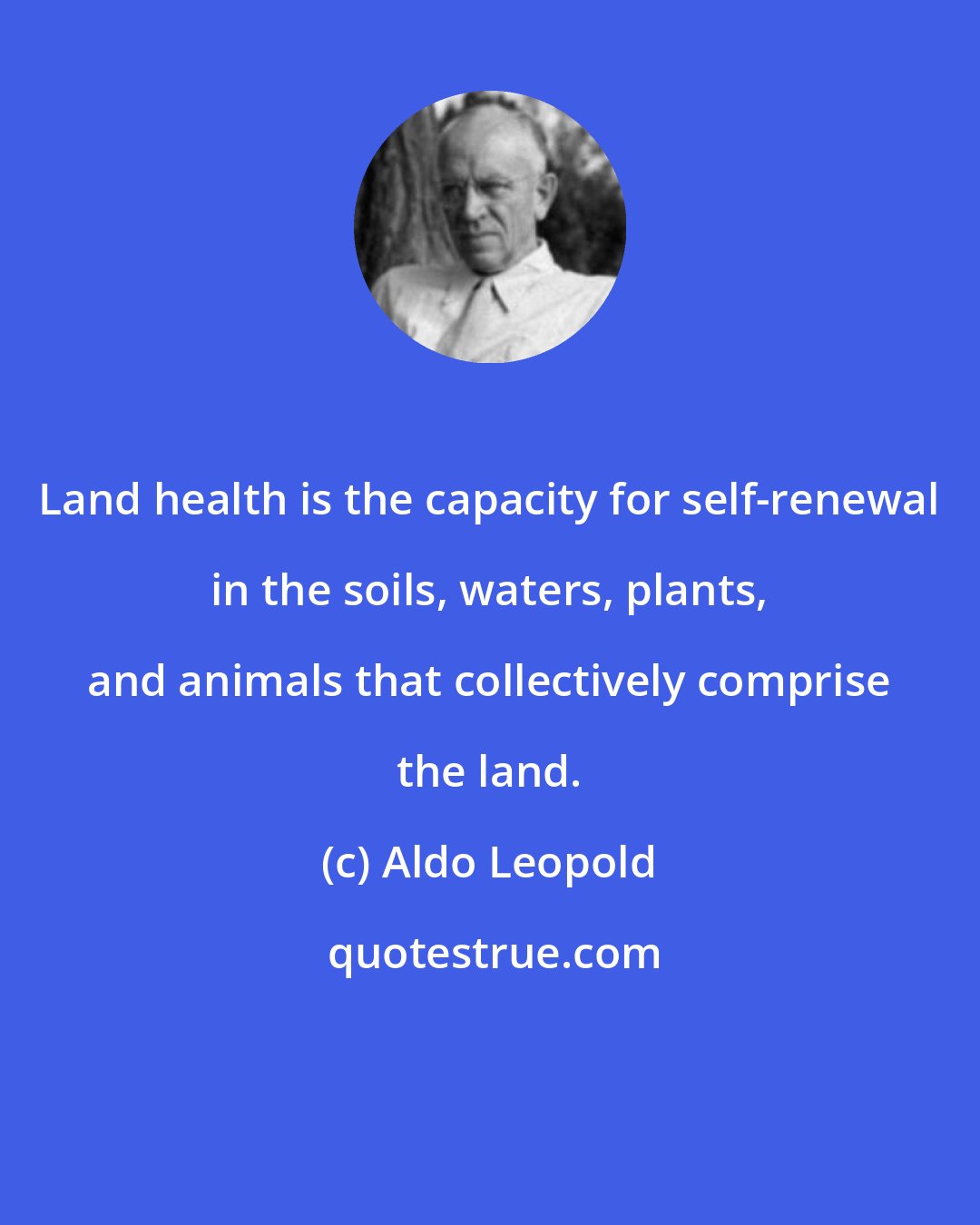 Aldo Leopold: Land health is the capacity for self-renewal in the soils, waters, plants, and animals that collectively comprise the land.