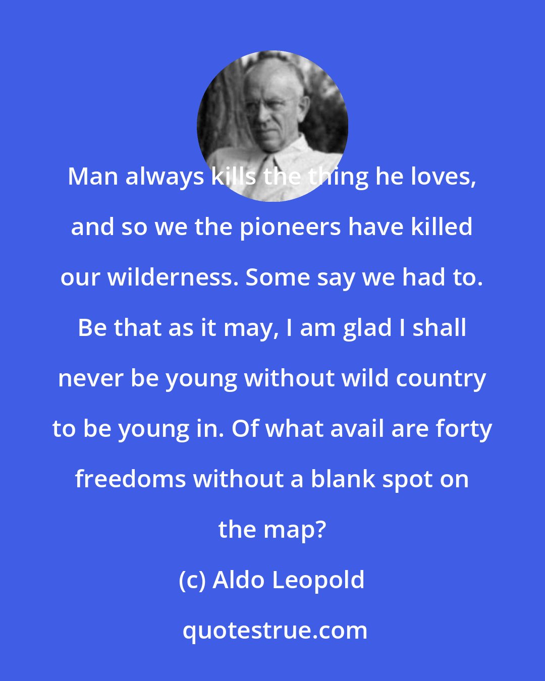 Aldo Leopold: Man always kills the thing he loves, and so we the pioneers have killed our wilderness. Some say we had to. Be that as it may, I am glad I shall never be young without wild country to be young in. Of what avail are forty freedoms without a blank spot on the map?