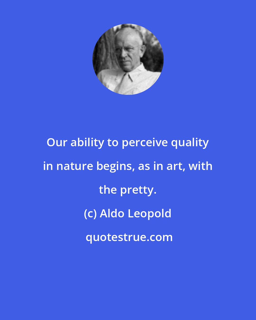 Aldo Leopold: Our ability to perceive quality in nature begins, as in art, with the pretty.