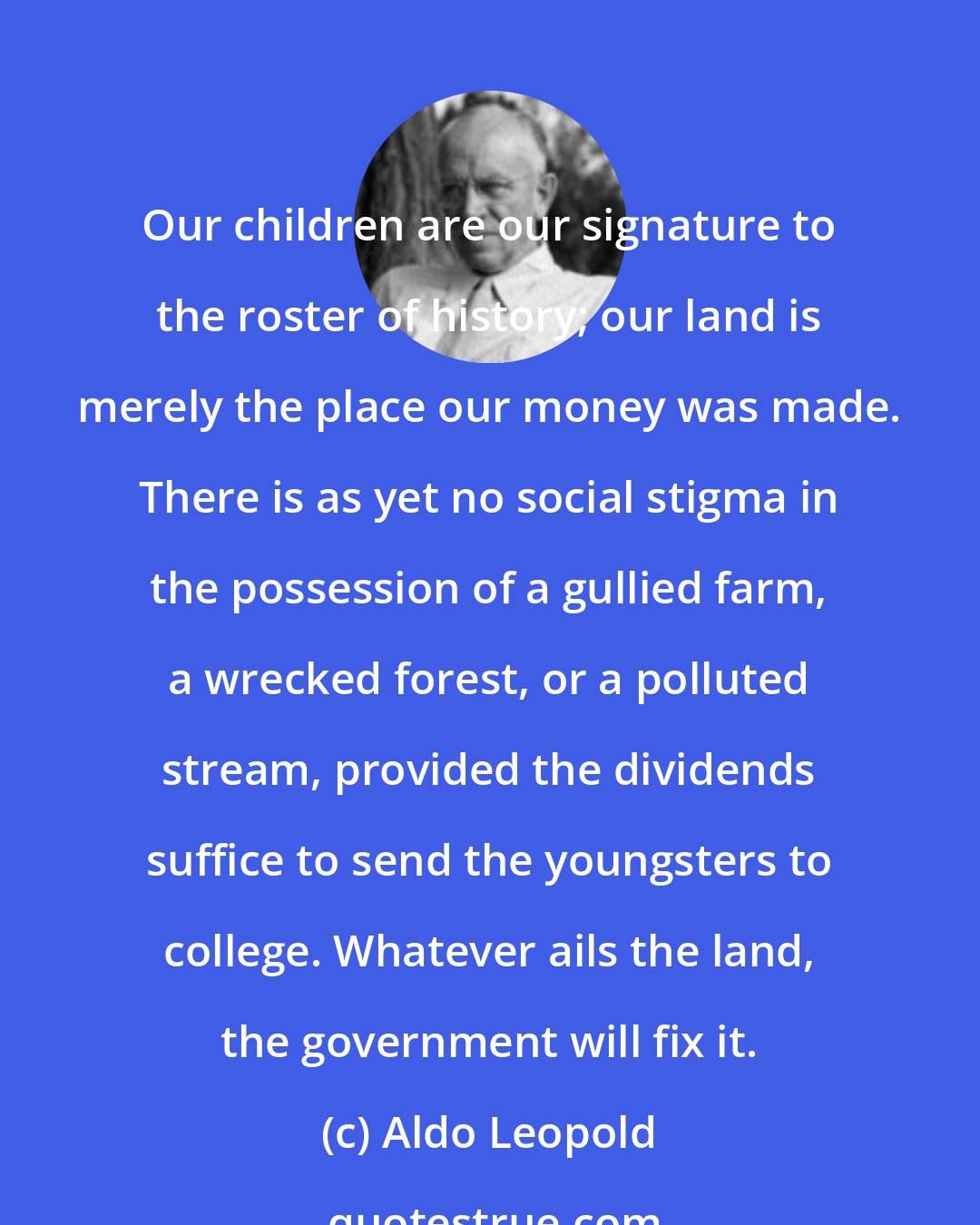 Aldo Leopold: Our children are our signature to the roster of history; our land is merely the place our money was made. There is as yet no social stigma in the possession of a gullied farm, a wrecked forest, or a polluted stream, provided the dividends suffice to send the youngsters to college. Whatever ails the land, the government will fix it.