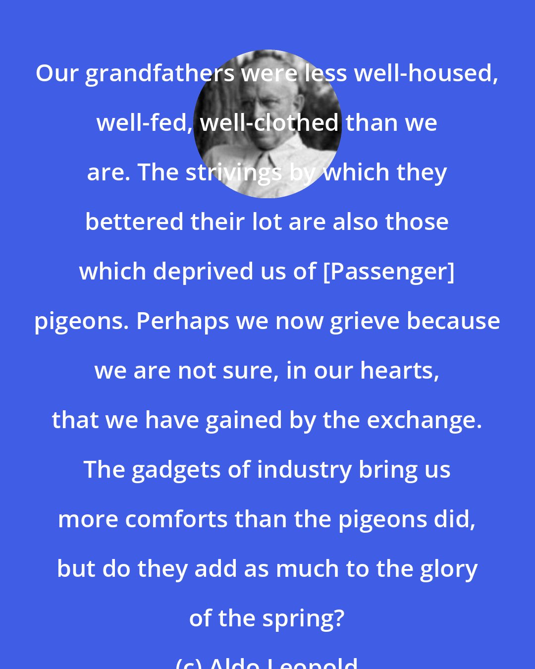 Aldo Leopold: Our grandfathers were less well-housed, well-fed, well-clothed than we are. The strivings by which they bettered their lot are also those which deprived us of [Passenger] pigeons. Perhaps we now grieve because we are not sure, in our hearts, that we have gained by the exchange. The gadgets of industry bring us more comforts than the pigeons did, but do they add as much to the glory of the spring?