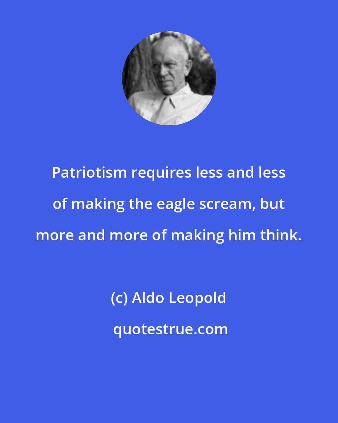 Aldo Leopold: Patriotism requires less and less of making the eagle scream, but more and more of making him think.