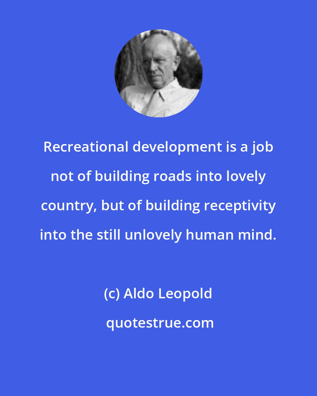 Aldo Leopold: Recreational development is a job not of building roads into lovely country, but of building receptivity into the still unlovely human mind.