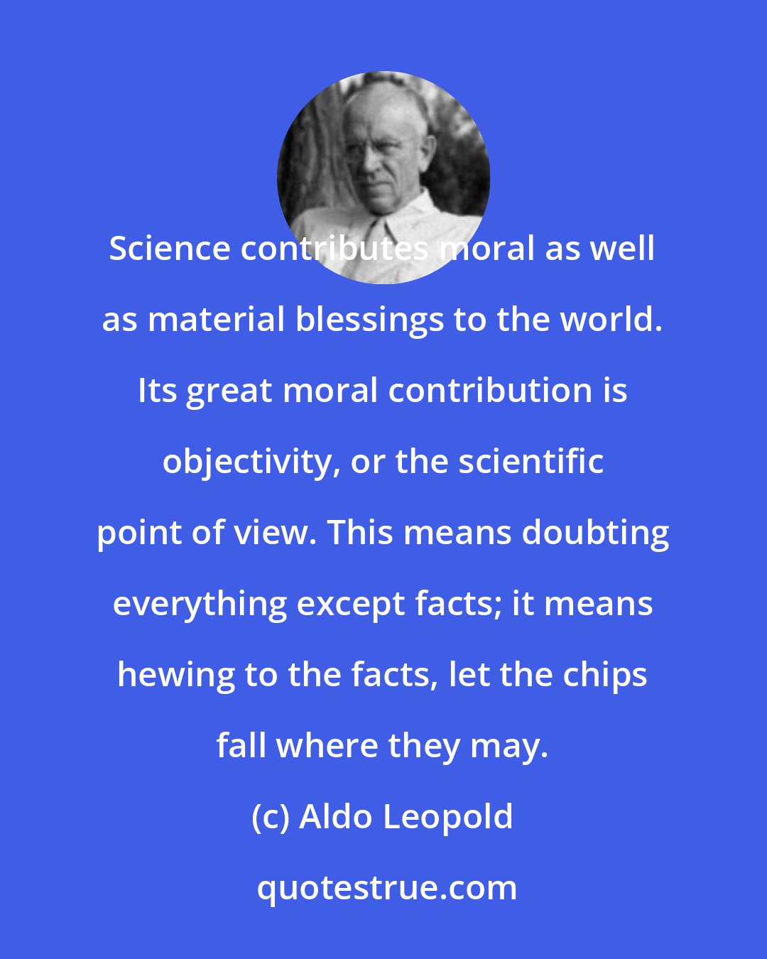 Aldo Leopold: Science contributes moral as well as material blessings to the world. Its great moral contribution is objectivity, or the scientific point of view. This means doubting everything except facts; it means hewing to the facts, let the chips fall where they may.