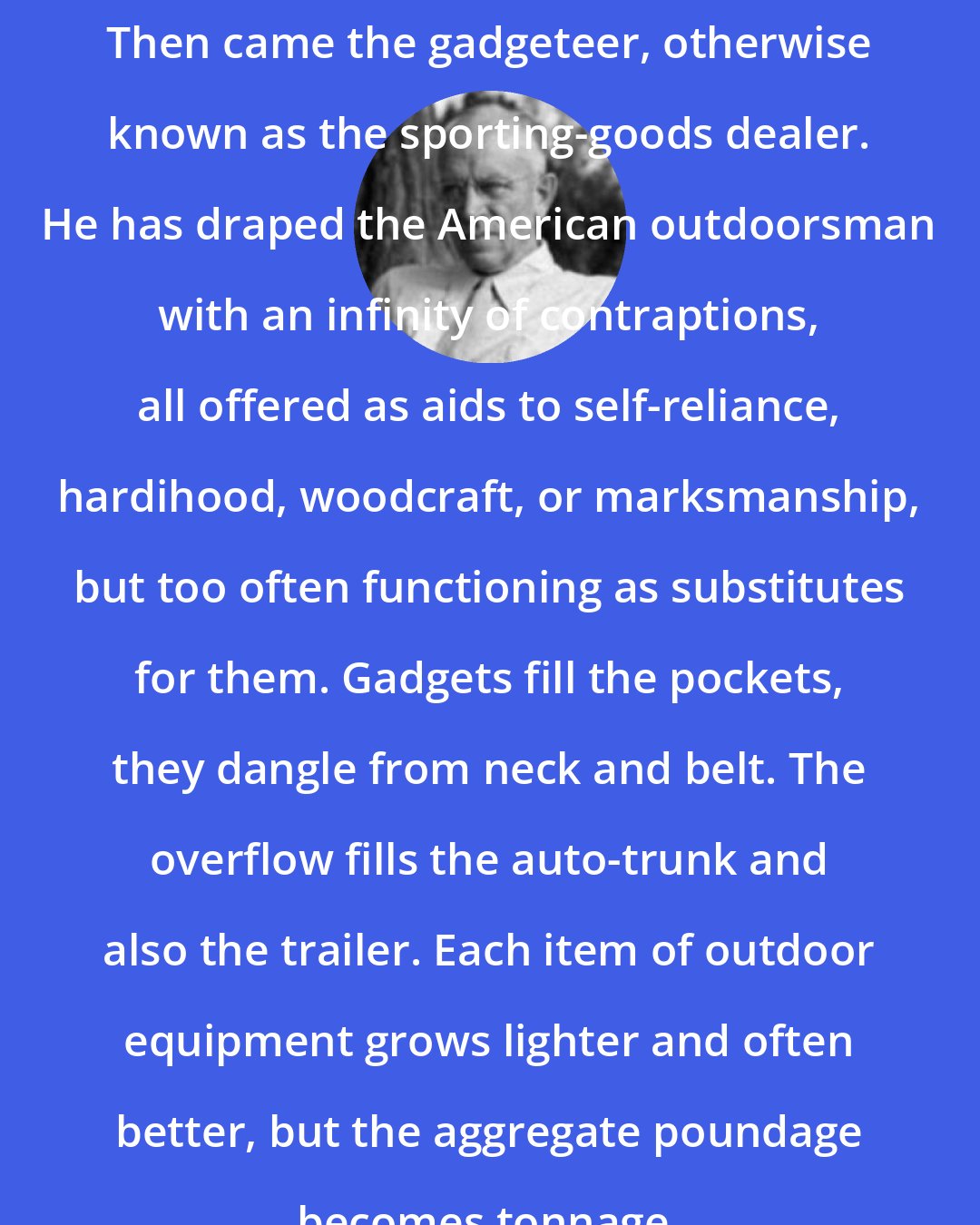 Aldo Leopold: Then came the gadgeteer, otherwise known as the sporting-goods dealer. He has draped the American outdoorsman with an infinity of contraptions, all offered as aids to self-reliance, hardihood, woodcraft, or marksmanship, but too often functioning as substitutes for them. Gadgets fill the pockets, they dangle from neck and belt. The overflow fills the auto-trunk and also the trailer. Each item of outdoor equipment grows lighter and often better, but the aggregate poundage becomes tonnage.