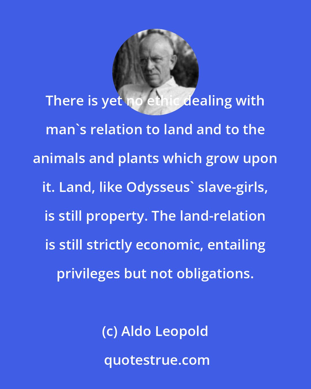 Aldo Leopold: There is yet no ethic dealing with man's relation to land and to the animals and plants which grow upon it. Land, like Odysseus' slave-girls, is still property. The land-relation is still strictly economic, entailing privileges but not obligations.