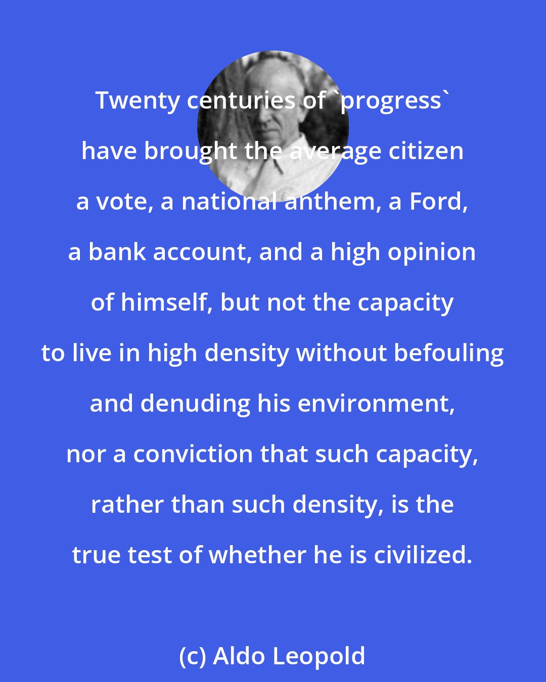 Aldo Leopold: Twenty centuries of 'progress' have brought the average citizen a vote, a national anthem, a Ford, a bank account, and a high opinion of himself, but not the capacity to live in high density without befouling and denuding his environment, nor a conviction that such capacity, rather than such density, is the true test of whether he is civilized.