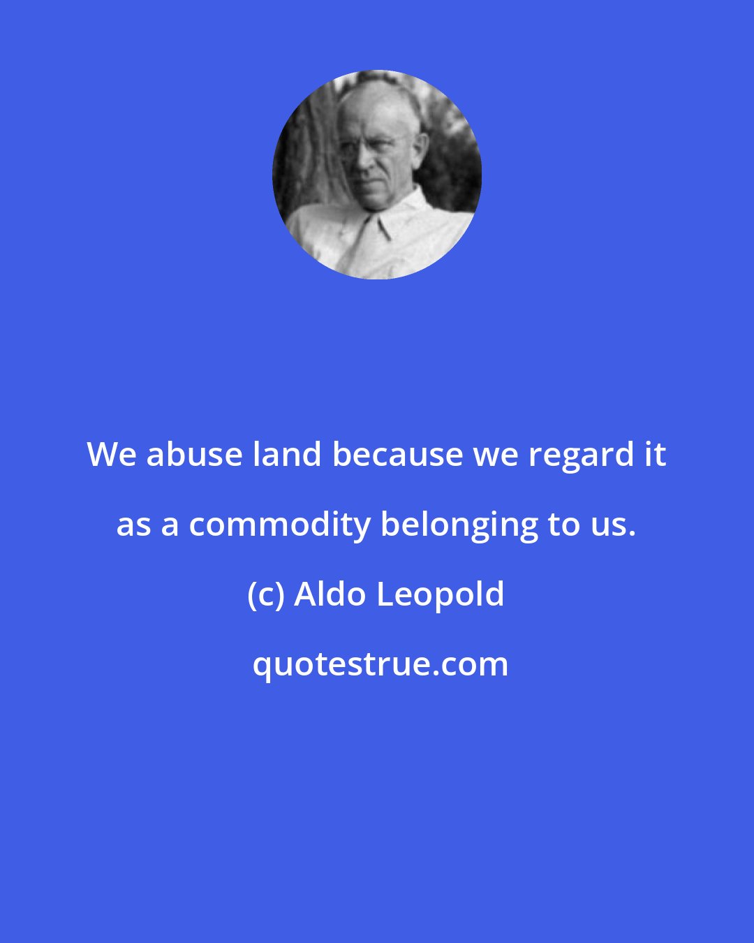 Aldo Leopold: We abuse land because we regard it as a commodity belonging to us.