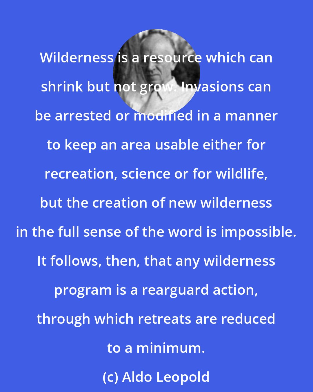 Aldo Leopold: Wilderness is a resource which can shrink but not grow. Invasions can be arrested or modified in a manner to keep an area usable either for recreation, science or for wildlife, but the creation of new wilderness in the full sense of the word is impossible. It follows, then, that any wilderness program is a rearguard action, through which retreats are reduced to a minimum.