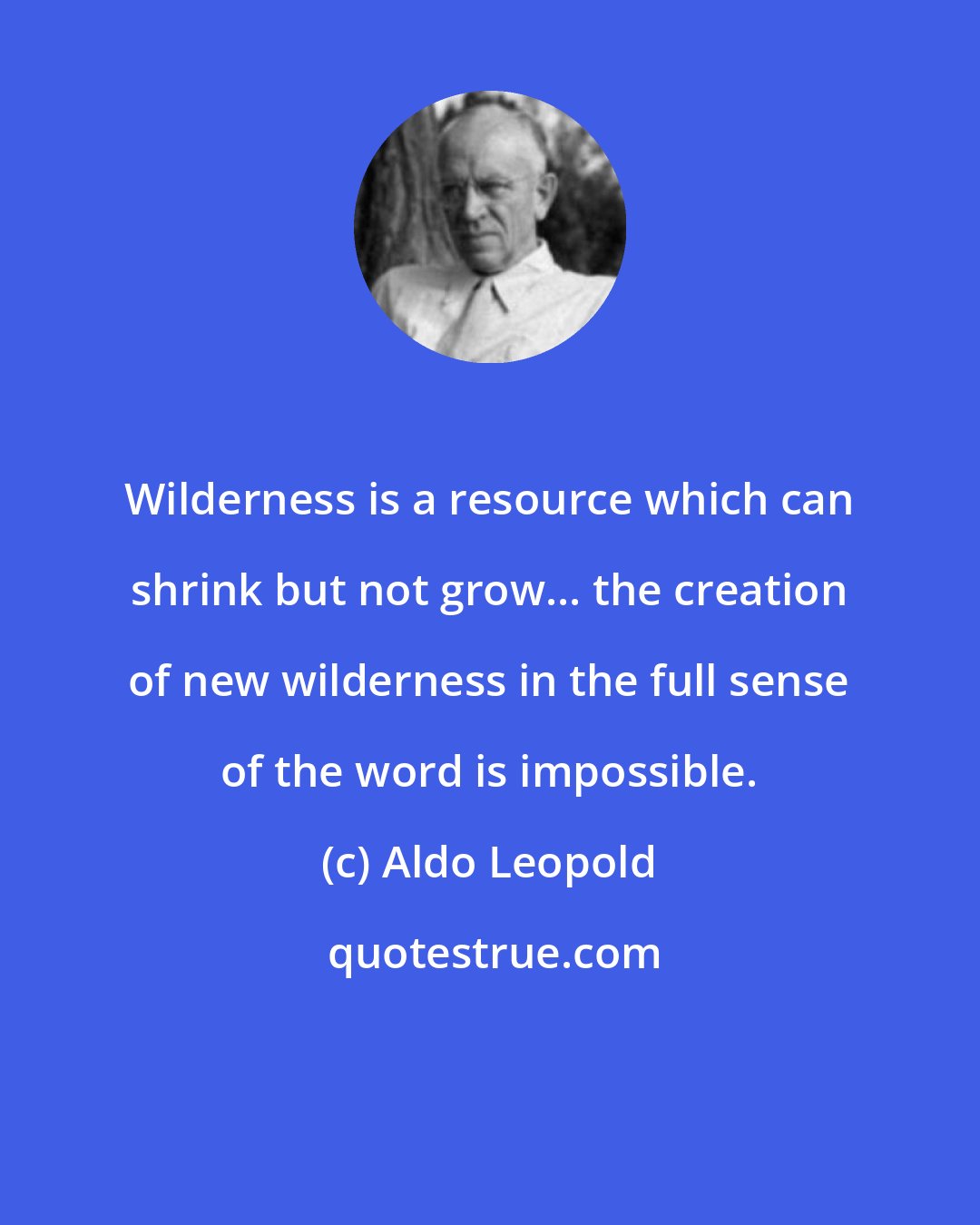 Aldo Leopold: Wilderness is a resource which can shrink but not grow... the creation of new wilderness in the full sense of the word is impossible.