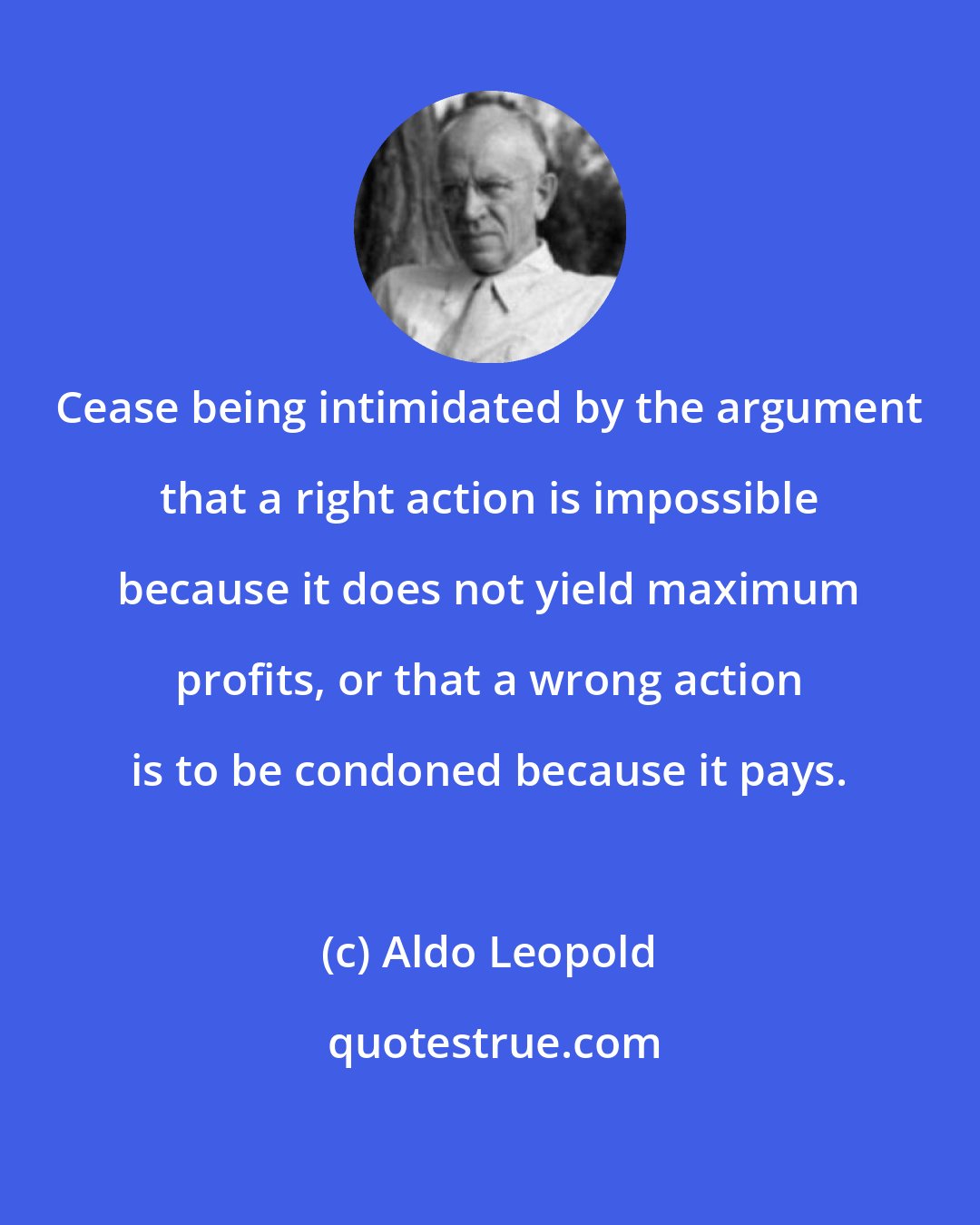 Aldo Leopold: Cease being intimidated by the argument that a right action is impossible because it does not yield maximum profits, or that a wrong action is to be condoned because it pays.