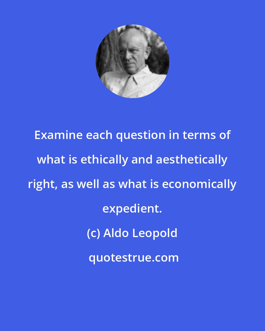 Aldo Leopold: Examine each question in terms of what is ethically and aesthetically right, as well as what is economically expedient.