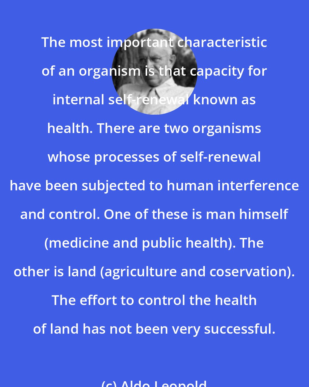 Aldo Leopold: The most important characteristic of an organism is that capacity for internal self-renewal known as health. There are two organisms whose processes of self-renewal have been subjected to human interference and control. One of these is man himself (medicine and public health). The other is land (agriculture and coservation). The effort to control the health of land has not been very successful.