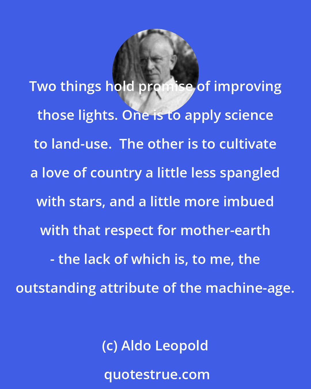 Aldo Leopold: Two things hold promise of improving those lights. One is to apply science to land-use.  The other is to cultivate a love of country a little less spangled with stars, and a little more imbued with that respect for mother-earth - the lack of which is, to me, the outstanding attribute of the machine-age.