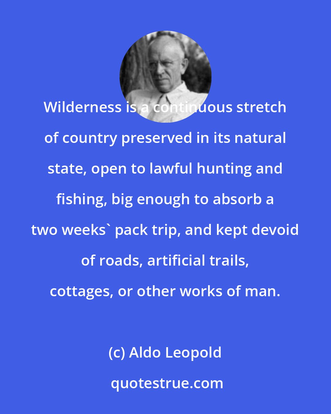 Aldo Leopold: Wilderness is a continuous stretch of country preserved in its natural state, open to lawful hunting and fishing, big enough to absorb a two weeks' pack trip, and kept devoid of roads, artificial trails, cottages, or other works of man.