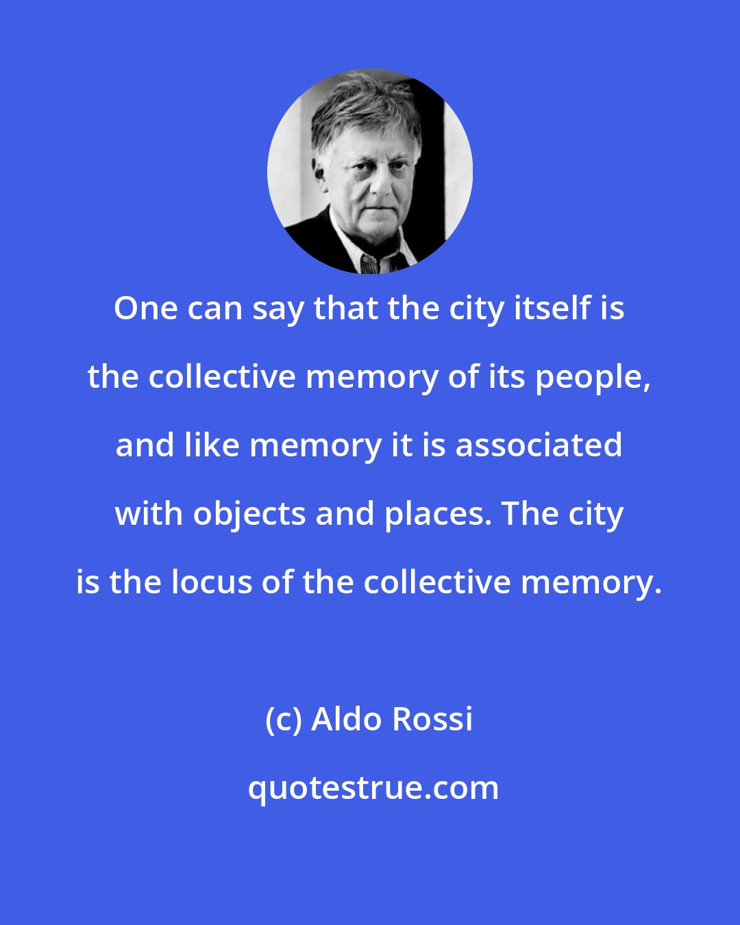 Aldo Rossi: One can say that the city itself is the collective memory of its people, and like memory it is associated with objects and places. The city is the locus of the collective memory.