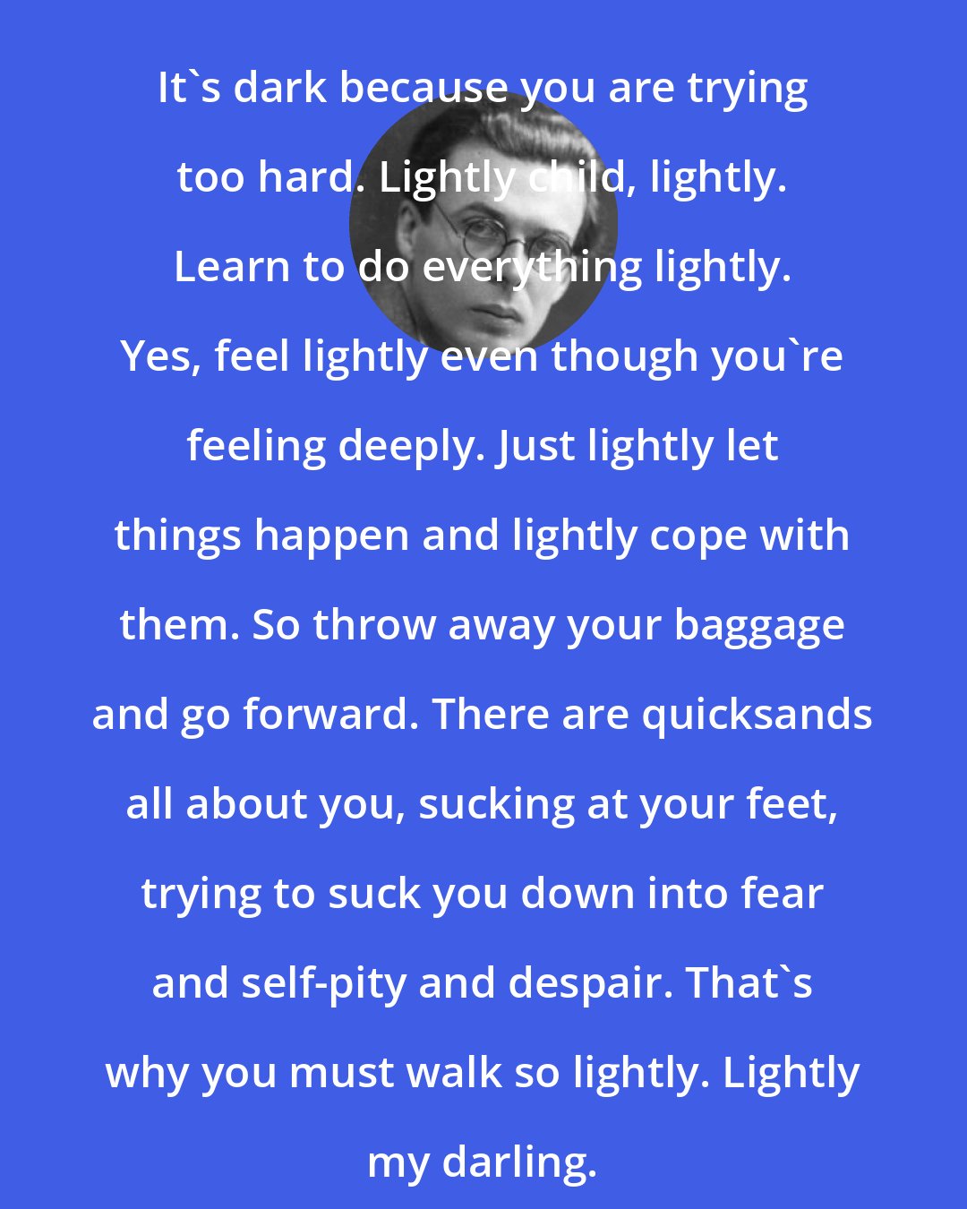 Aldous Huxley: It's dark because you are trying too hard. Lightly child, lightly. Learn to do everything lightly. Yes, feel lightly even though you're feeling deeply. Just lightly let things happen and lightly cope with them. So throw away your baggage and go forward. There are quicksands all about you, sucking at your feet, trying to suck you down into fear and self-pity and despair. That's why you must walk so lightly. Lightly my darling.