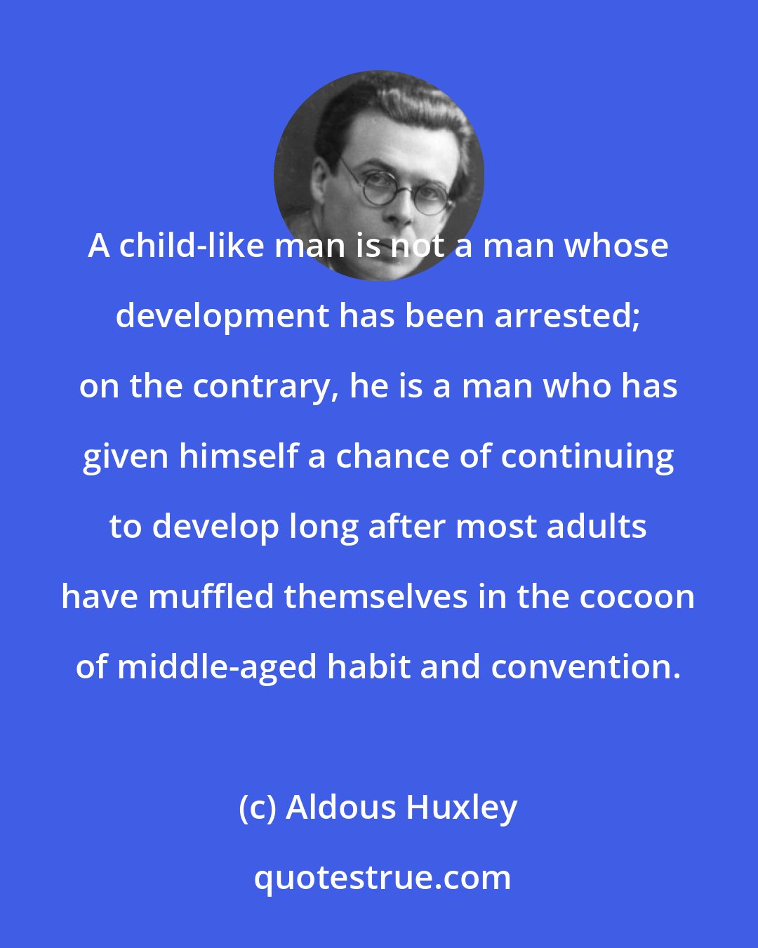 Aldous Huxley: A child-like man is not a man whose development has been arrested; on the contrary, he is a man who has given himself a chance of continuing to develop long after most adults have muffled themselves in the cocoon of middle-aged habit and convention.